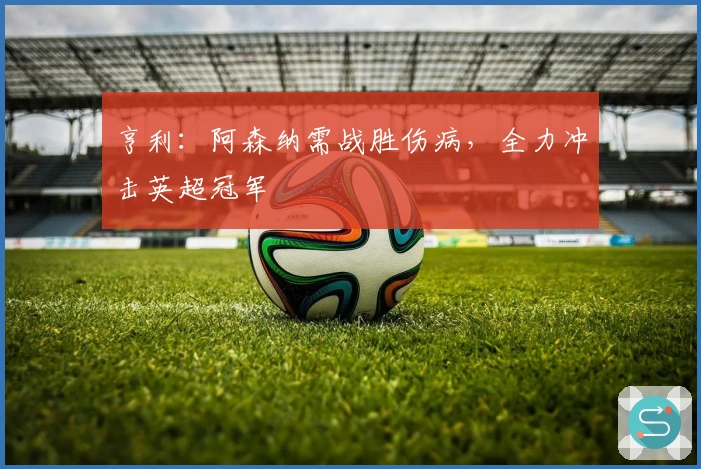 亨利：阿森纳需战胜伤病，全力冲击英超冠军