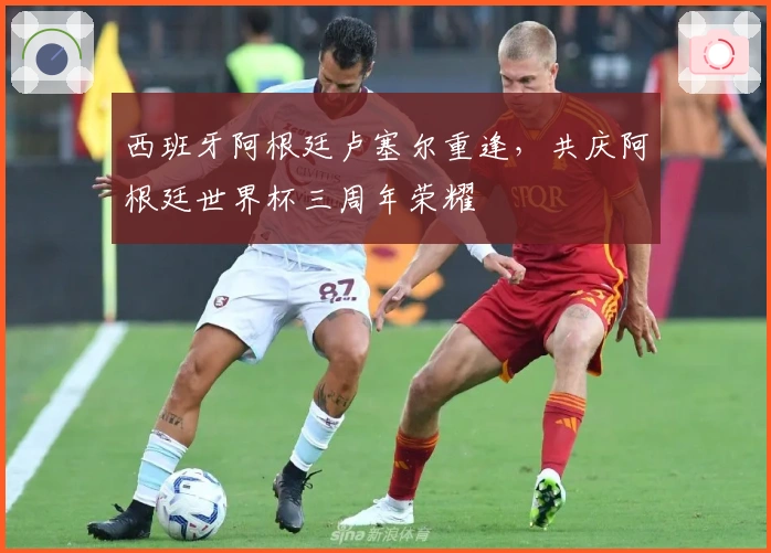 西班牙阿根廷卢塞尔重逢，共庆阿根廷世界杯三周年荣耀