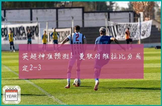 英超神准预测！曼联对维拉比分或定2-3