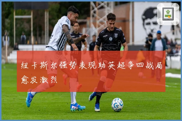 纽卡斯尔强势表现助英超争四战局愈发激烈