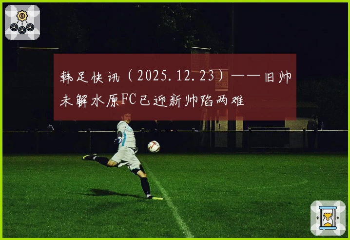 韩足快讯（2025.12.23）——旧帅未解水原FC已迎新帅陷两难