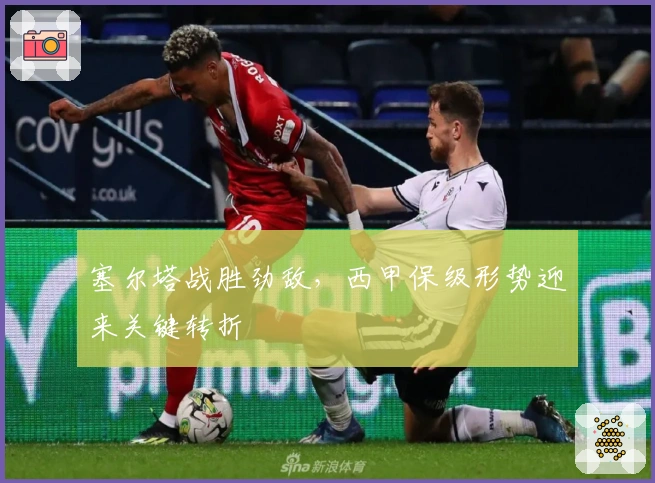 塞尔塔战胜劲敌，西甲保级形势迎来关键转折