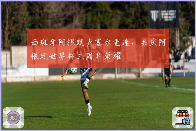 西班牙阿根廷卢塞尔重逢，共庆阿根廷世界杯三周年荣耀