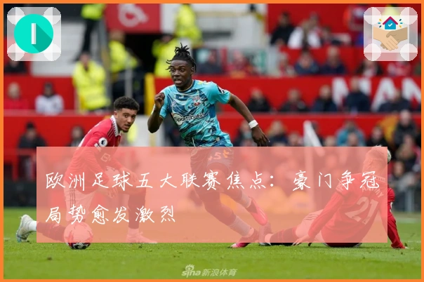 欧洲足球五大联赛焦点：豪门争冠局势愈发激烈