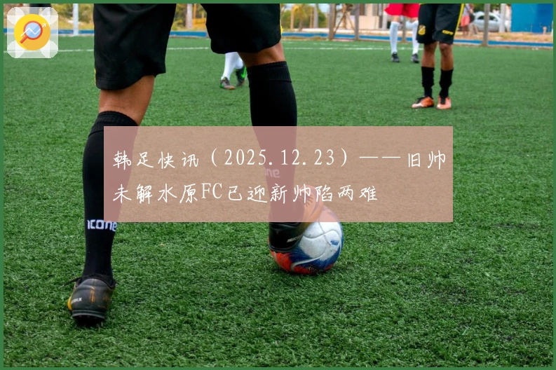 韩足快讯（2025.12.23）——旧帅未解水原FC已迎新帅陷两难