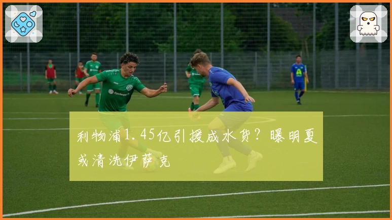 利物浦1.45亿引援成水货？曝明夏或清洗伊萨克