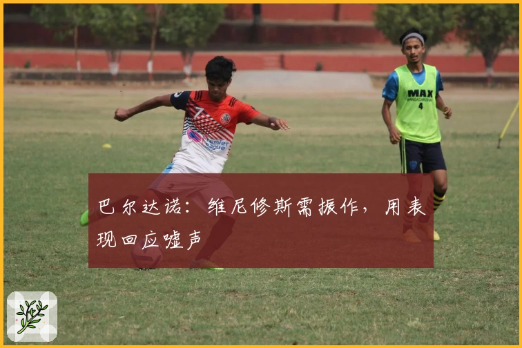 巴尔达诺：维尼修斯需振作，用表现回应嘘声