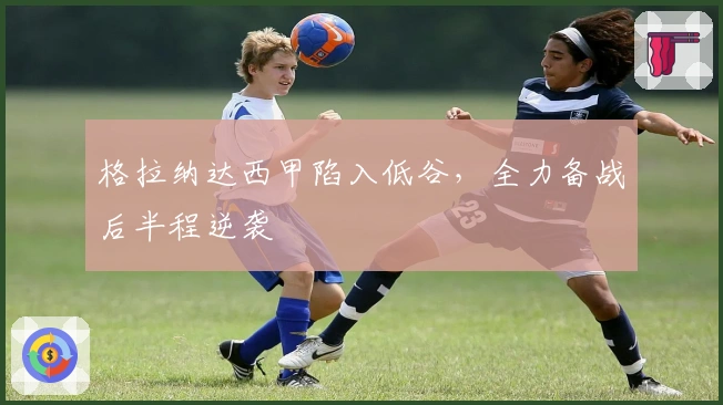 格拉纳达西甲陷入低谷，全力备战后半程逆袭