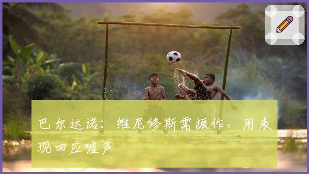 巴尔达诺：维尼修斯需振作，用表现回应嘘声