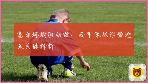 塞尔塔战胜劲敌，西甲保级形势迎来关键转折