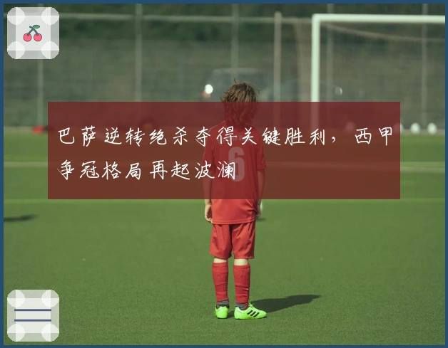 巴萨逆转绝杀夺得关键胜利，西甲争冠格局再起波澜