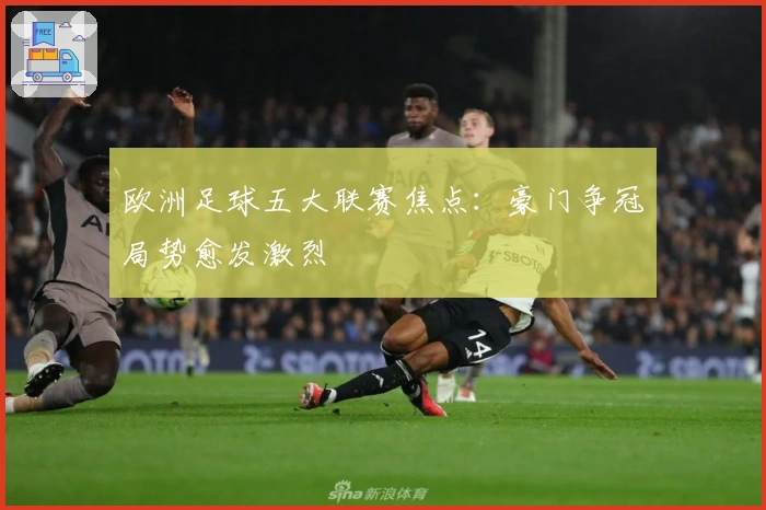 欧洲足球五大联赛焦点：豪门争冠局势愈发激烈